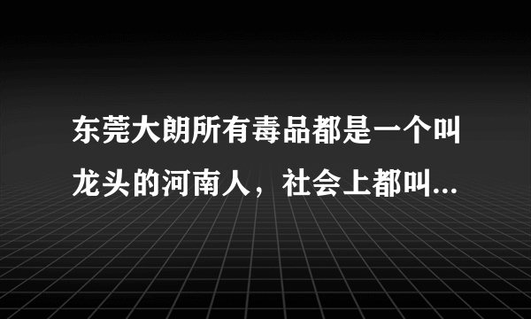 东莞大朗所有毒品都是一个叫龙头的河南人，社会上都叫他三哥，没人敢说出他是毒品老板，公安都保护他，...