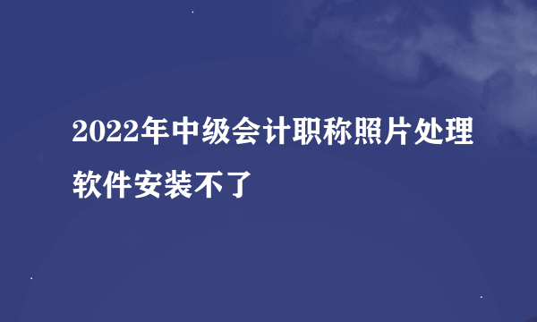 2022年中级会计职称照片处理软件安装不了