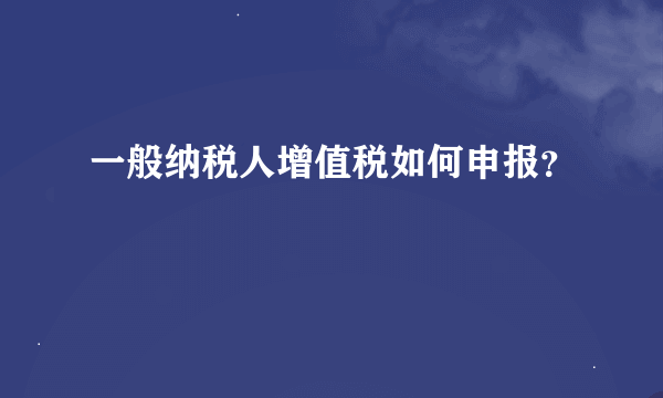 一般纳税人增值税如何申报？