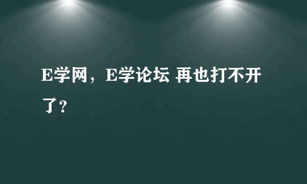 E学网，E学论坛 再也打不开了？