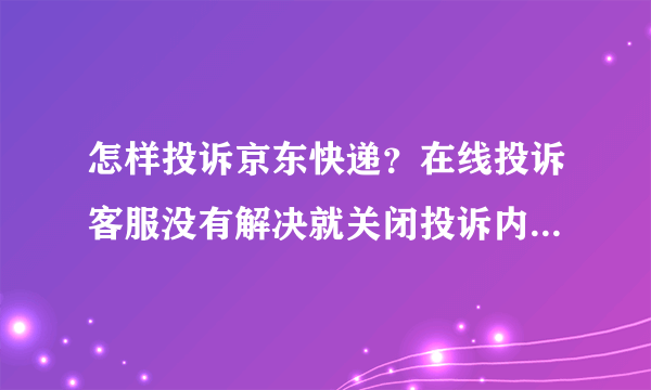 怎样投诉京东快递？在线投诉客服没有解决就关闭投诉内容。。。