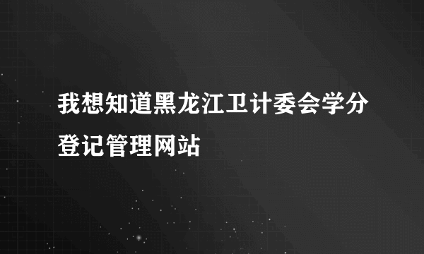 我想知道黑龙江卫计委会学分登记管理网站