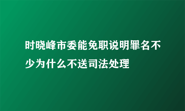 时晓峰市委能免职说明罪名不少为什么不送司法处理