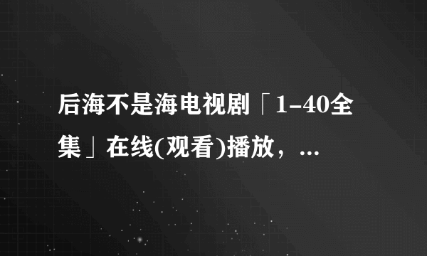 后海不是海电视剧「1-40全集」在线(观看)播放，谢谢了~~~~