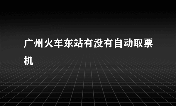 广州火车东站有没有自动取票机