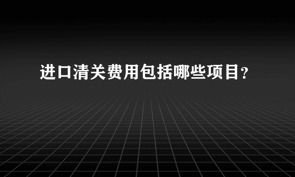 进口清关费用包括哪些项目？