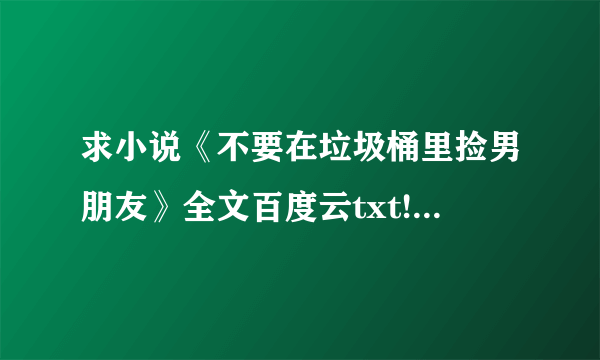 求小说《不要在垃圾桶里捡男朋友》全文百度云txt!!谢谢啦！