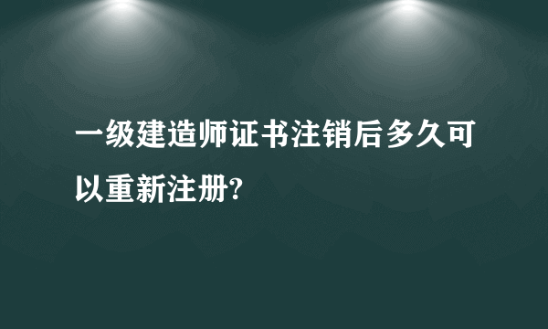 一级建造师证书注销后多久可以重新注册?