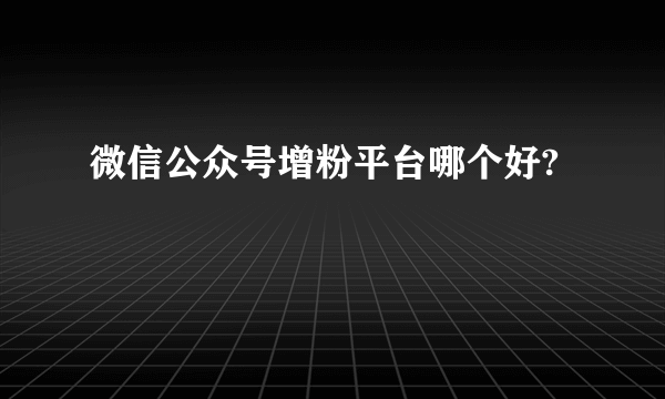 微信公众号增粉平台哪个好?