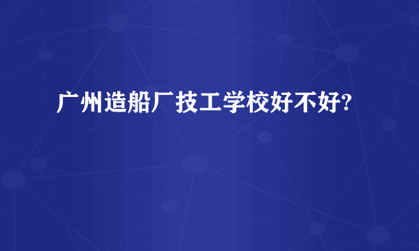 广州造船厂技工学校好不好?