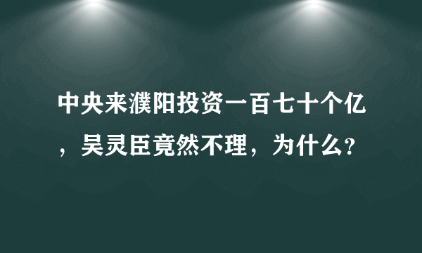 中央来濮阳投资一百七十个亿，吴灵臣竟然不理，为什么？