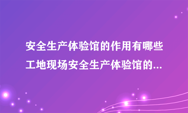 安全生产体验馆的作用有哪些工地现场安全生产体验馆的作用有?