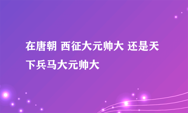 在唐朝 西征大元帅大 还是天下兵马大元帅大