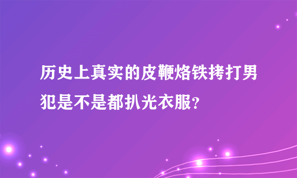 历史上真实的皮鞭烙铁拷打男犯是不是都扒光衣服？