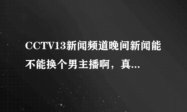 CCTV13新闻频道晚间新闻能不能换个男主播啊，真恶心，娘娘腔，是有关系进去的吧，搞得我晚上都不看新闻了