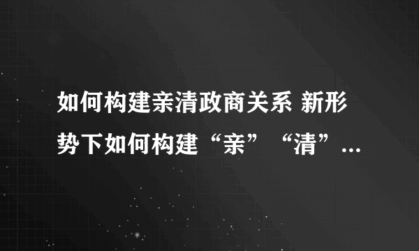 如何构建亲清政商关系 新形势下如何构建“亲”“清”的政商关系