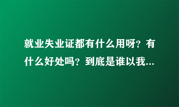 就业失业证都有什么用呀？有什么好处吗？到底是谁以我的名义办理的就业失业证