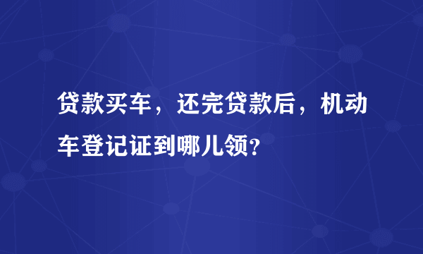 贷款买车，还完贷款后，机动车登记证到哪儿领？