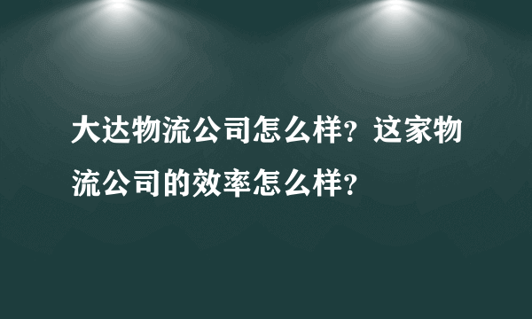 大达物流公司怎么样？这家物流公司的效率怎么样？