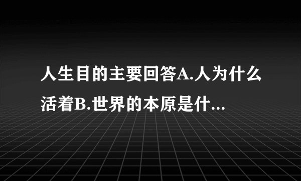 人生目的主要回答A.人为什么活着B.世界的本原是什么C.人