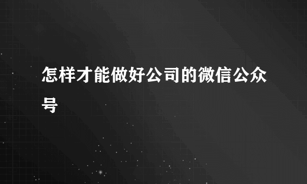 怎样才能做好公司的微信公众号