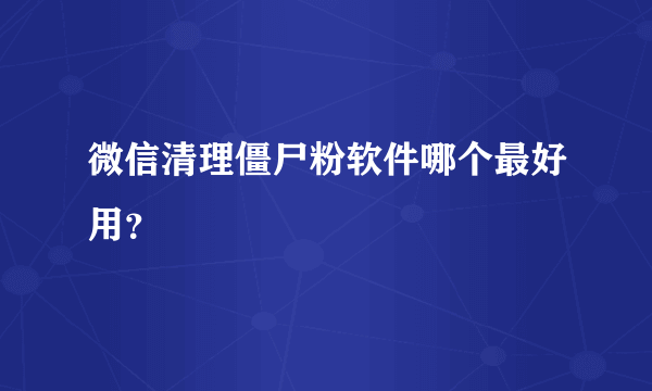 微信清理僵尸粉软件哪个最好用？