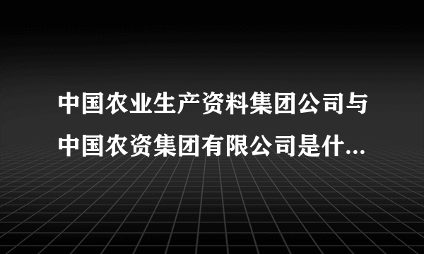 中国农业生产资料集团公司与中国农资集团有限公司是什么关系？请高人指点》谢谢