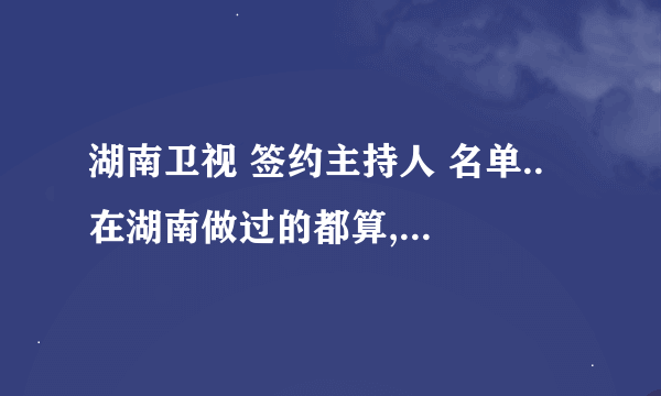 湖南卫视 签约主持人 名单.. 在湖南做过的都算,,越多越好