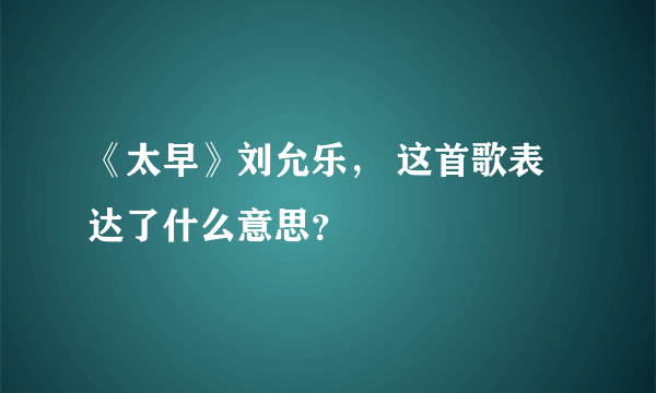 《太早》刘允乐， 这首歌表达了什么意思？