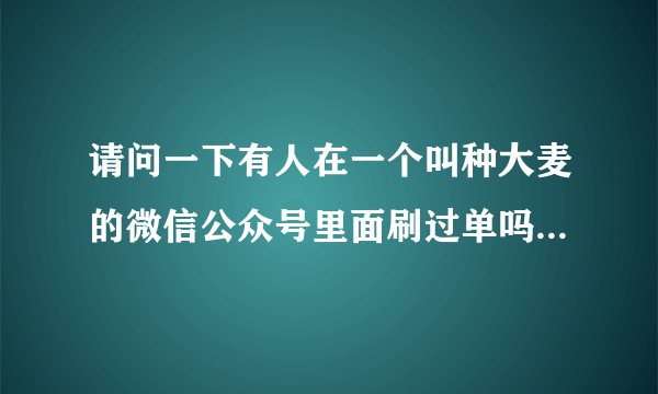 请问一下有人在一个叫种大麦的微信公众号里面刷过单吗？靠谱吗？能赚多少钱？急 急！求解答