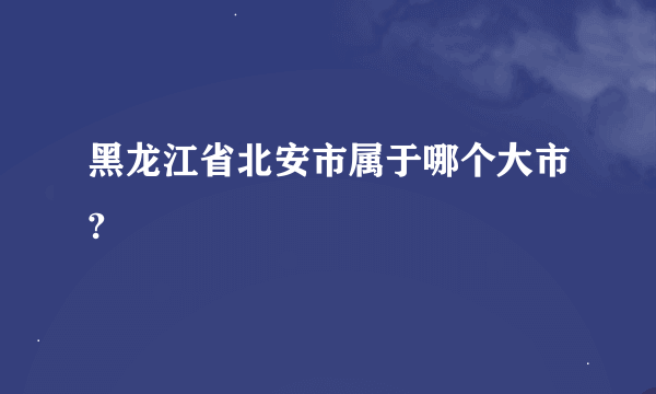 黑龙江省北安市属于哪个大市?