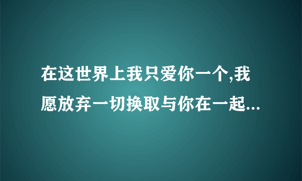 在这世界上我只爱你一个,我愿放弃一切换取与你在一起,失去了你就是失去了一切.我的最爱就是你