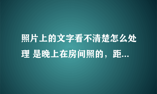 照片上的文字看不清楚怎么处理 是晚上在房间照的，距离远字迹看不清楚！！！？？求求 帮忙啊