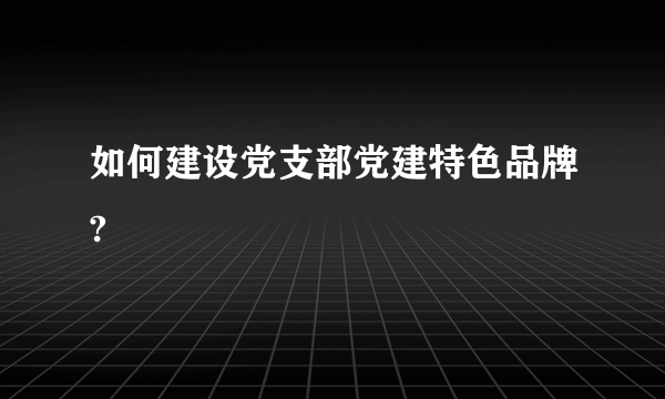 如何建设党支部党建特色品牌?