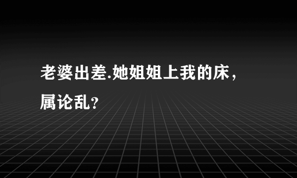 老婆出差.她姐姐上我的床，属论乱？