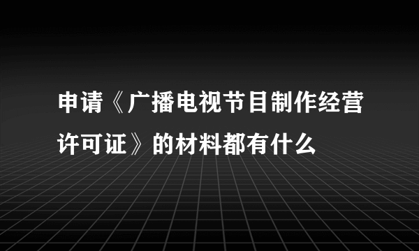 申请《广播电视节目制作经营许可证》的材料都有什么