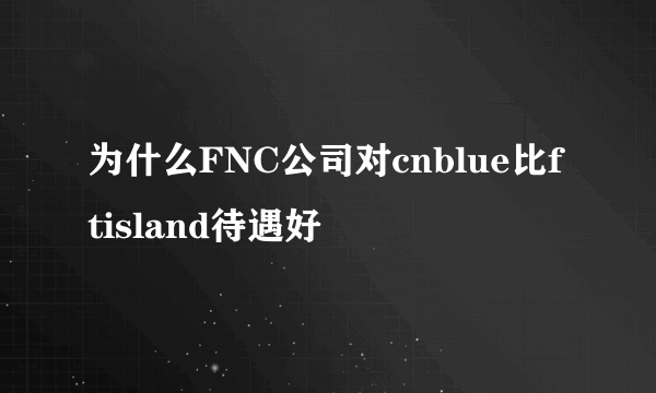 为什么FNC公司对cnblue比ftisland待遇好