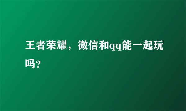 王者荣耀，微信和qq能一起玩吗？