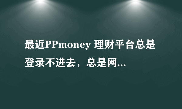 最近PPmoney 理财平台总是登录不进去，总是网页失败，？