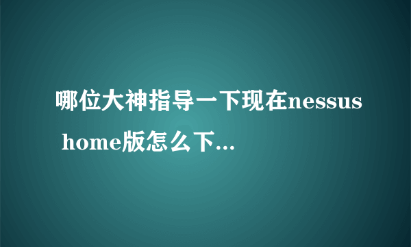 哪位大神指导一下现在nessus home版怎么下载 官网找不到了， 哪申请验证码也行啊，急