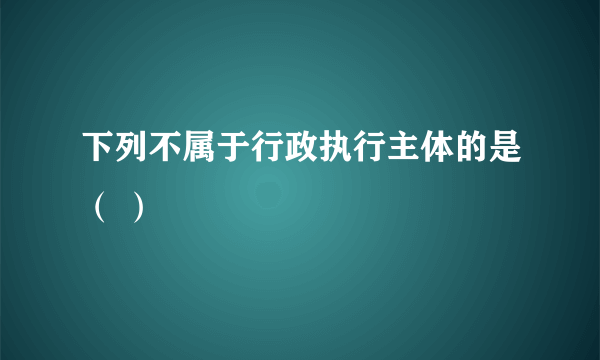 下列不属于行政执行主体的是（ ）