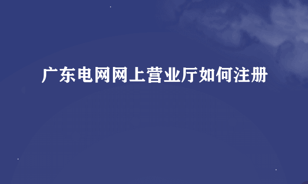 广东电网网上营业厅如何注册