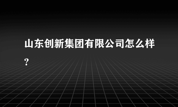 山东创新集团有限公司怎么样？