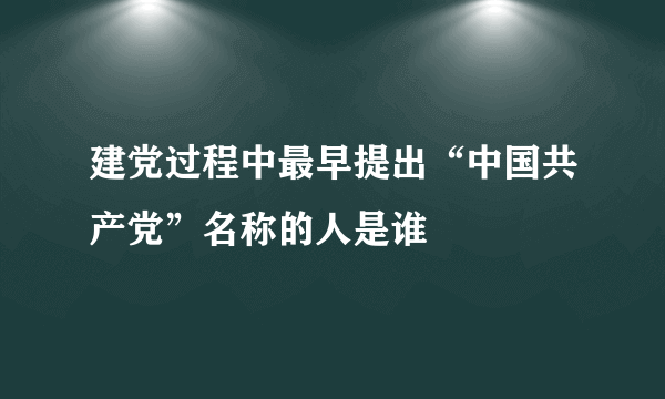 建党过程中最早提出“中国共产党”名称的人是谁