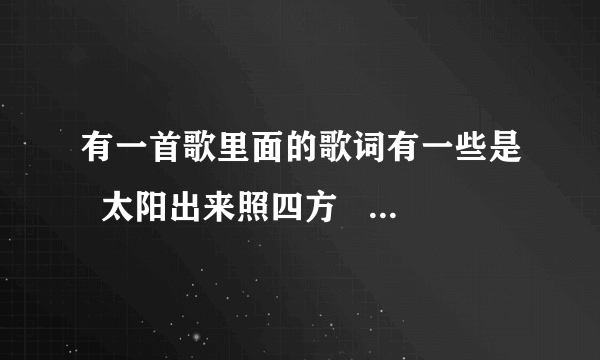 有一首歌里面的歌词有一些是  太阳出来照四方   ，是老歌，我爸爸要听  要歌名