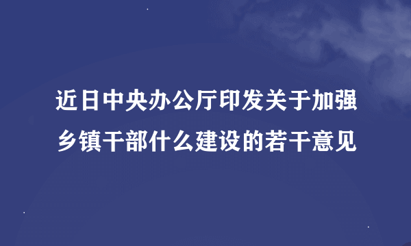 近日中央办公厅印发关于加强乡镇干部什么建设的若干意见