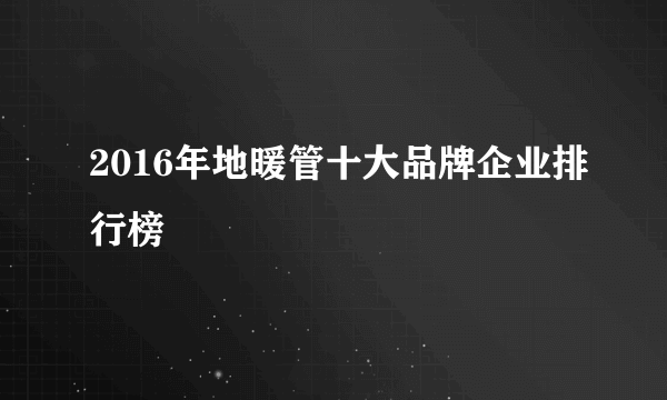 2016年地暖管十大品牌企业排行榜