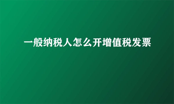 一般纳税人怎么开增值税发票