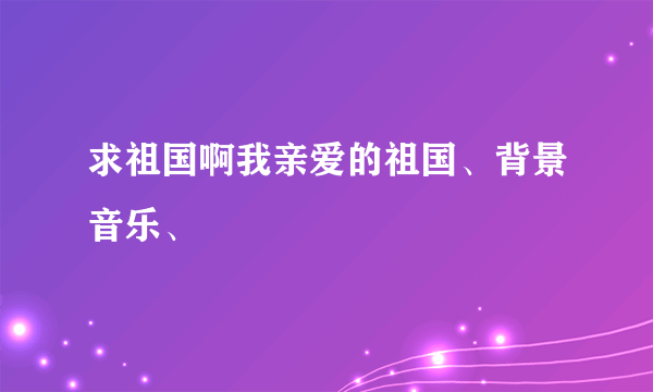 求祖国啊我亲爱的祖国、背景音乐、