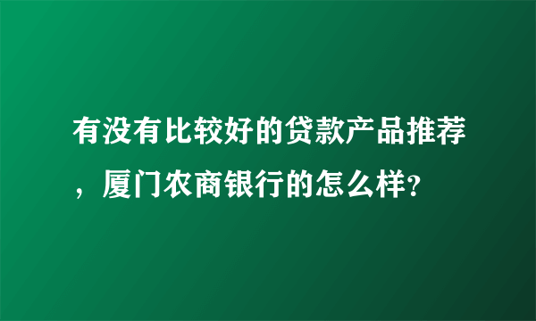 有没有比较好的贷款产品推荐，厦门农商银行的怎么样？